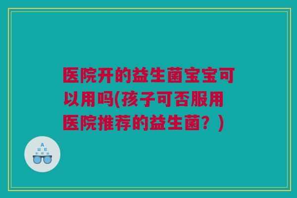 医院开的益生菌宝宝可以用吗(孩子可否服用医院推荐的益生菌？)