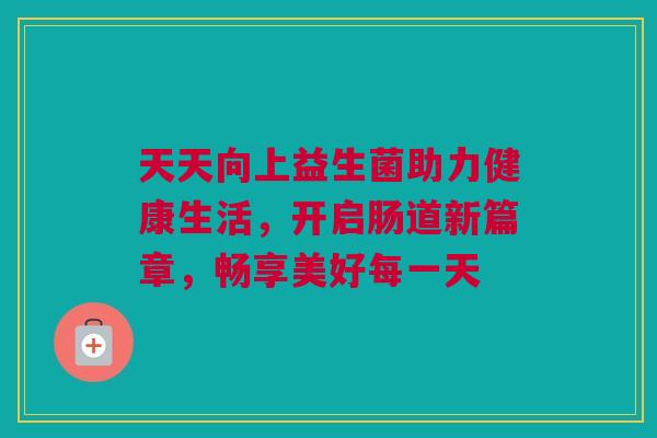 天天向上益生菌助力健康生活，开启肠道新篇章，畅享美好每一天