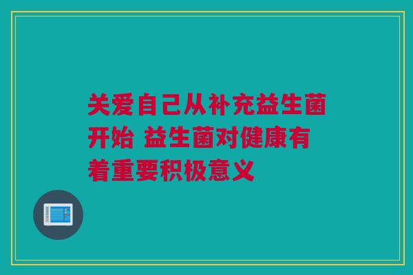 关爱自己从补充益生菌开始 益生菌对健康有着重要积极意义