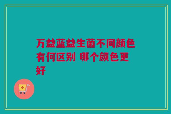 万益蓝益生菌不同颜色有何区别 哪个颜色更好