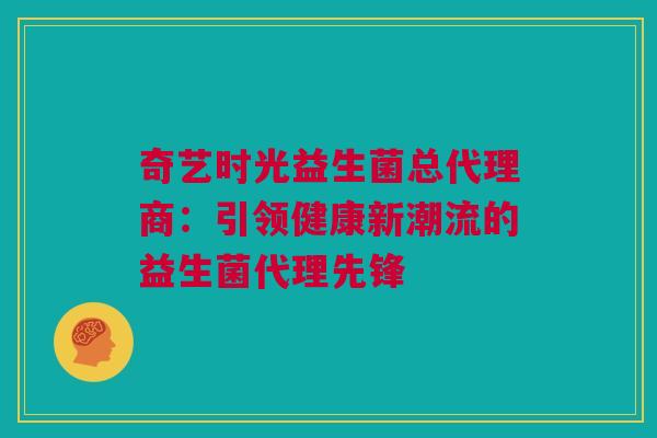 奇艺时光益生菌总代理商：引领健康新潮流的益生菌代理先锋