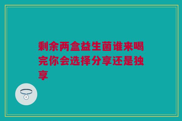 剩余两盒益生菌谁来喝完你会选择分享还是独享