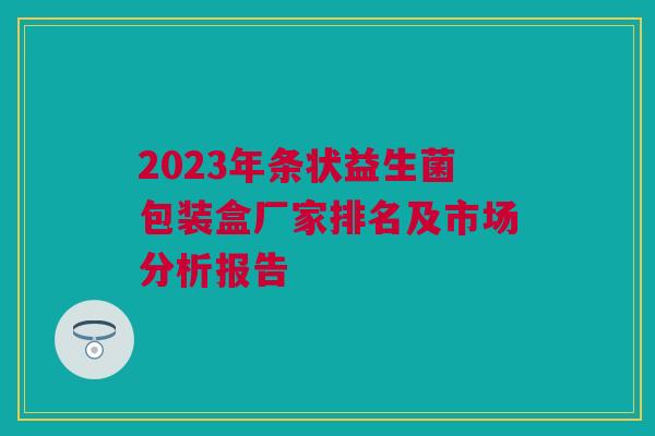 2023年条状益生菌包装盒厂家排名及市场分析报告
