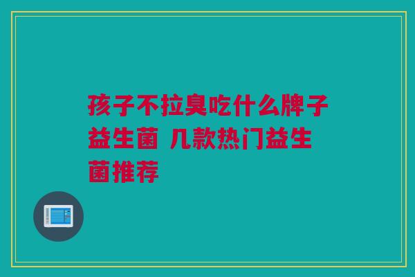 孩子不拉臭吃什么牌子益生菌 几款热门益生菌推荐