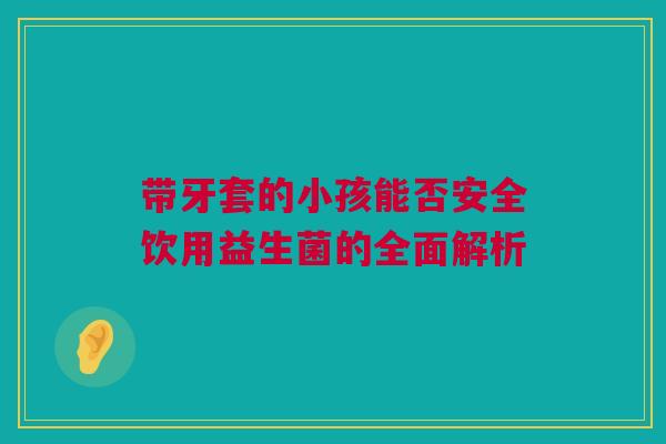 带牙套的小孩能否安全饮用益生菌的全面解析