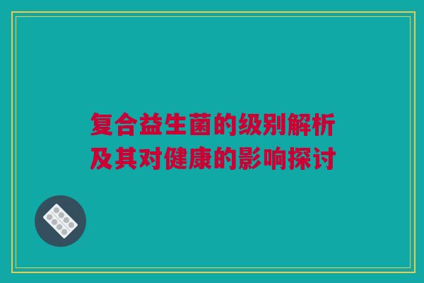 复合益生菌的级别解析及其对健康的影响探讨