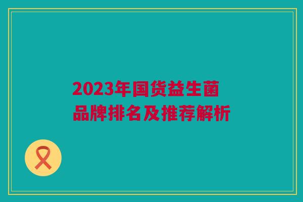 2023年国货益生菌品牌排名及推荐解析