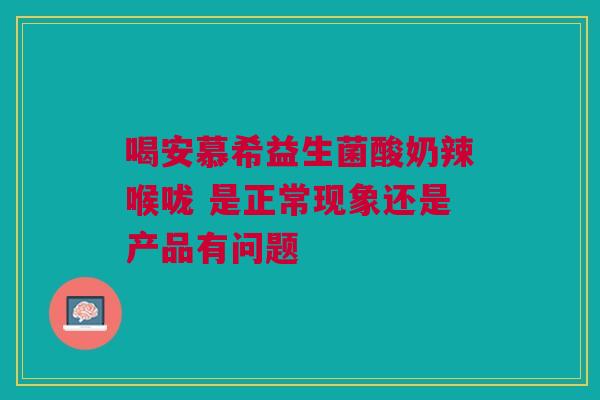 喝安慕希益生菌酸奶辣喉咙 是正常现象还是产品有问题