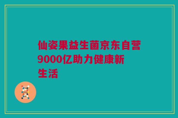 仙姿果益生菌京东自营9000亿助力健康新生活