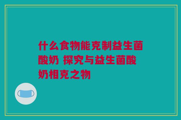 什么食物能克制益生菌酸奶 探究与益生菌酸奶相克之物
