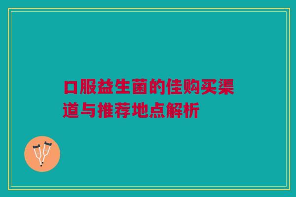 口服益生菌的佳购买渠道与推荐地点解析