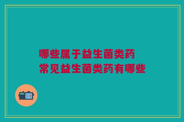 哪些属于益生菌类药 常见益生菌类药有哪些