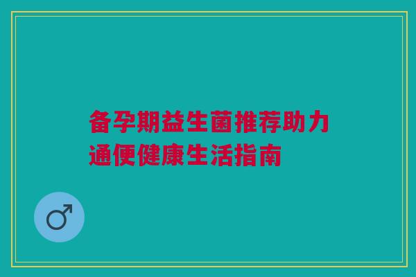 备孕期益生菌推荐助力通便健康生活指南