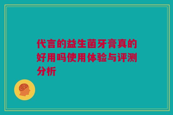 代言的益生菌牙膏真的好用吗使用体验与评测分析