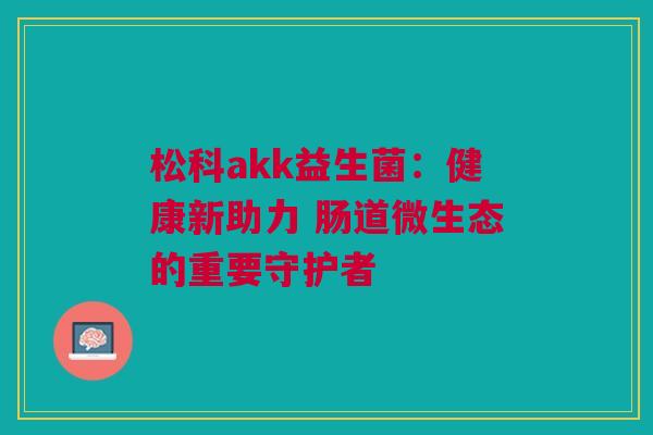 松科akk益生菌：健康新助力 肠道微生态的重要守护者