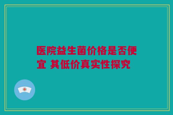 医院益生菌价格是否便宜 其低价真实性探究