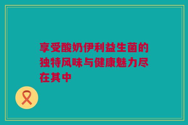 享受酸奶伊利益生菌的独特风味与健康魅力尽在其中
