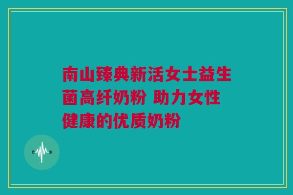 南山臻典新活女士益生菌高纤奶粉 助力女性健康的优质奶粉