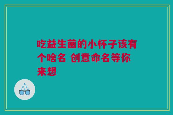 吃益生菌的小杯子该有个啥名 创意命名等你来想