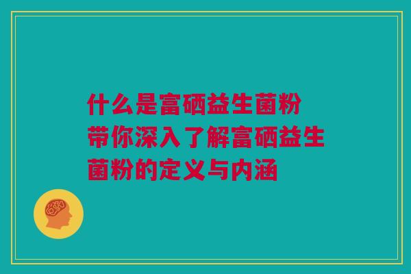 什么是富硒益生菌粉 带你深入了解富硒益生菌粉的定义与内涵