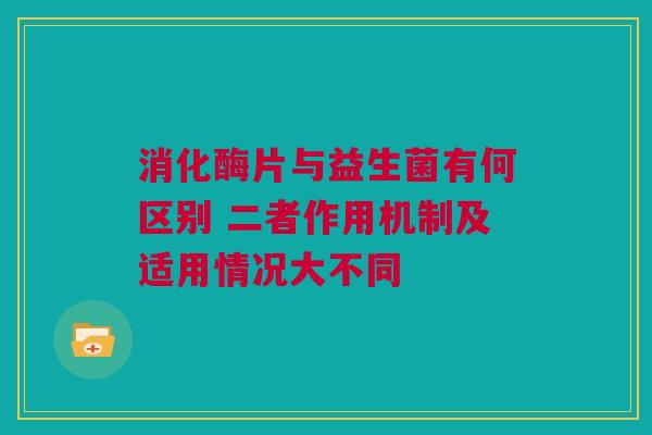 消化酶片与益生菌有何区别 二者作用机制及适用情况大不同