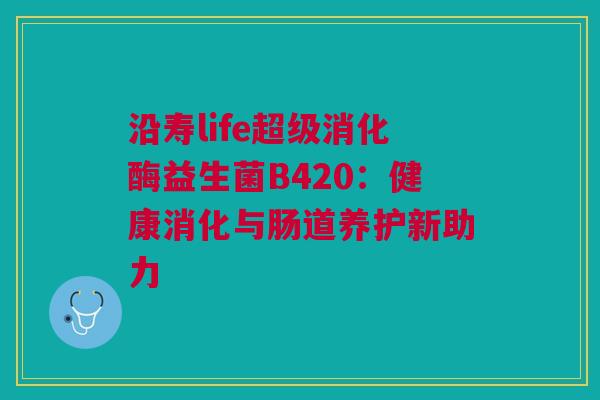 沿寿life超级消化酶益生菌B420：健康消化与肠道养护新助力