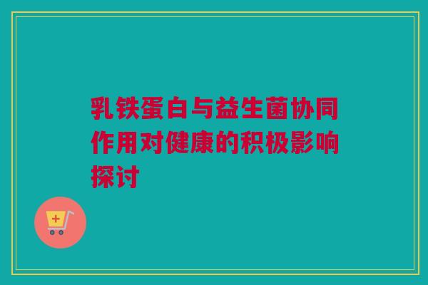 乳铁蛋白与益生菌协同作用对健康的积极影响探讨