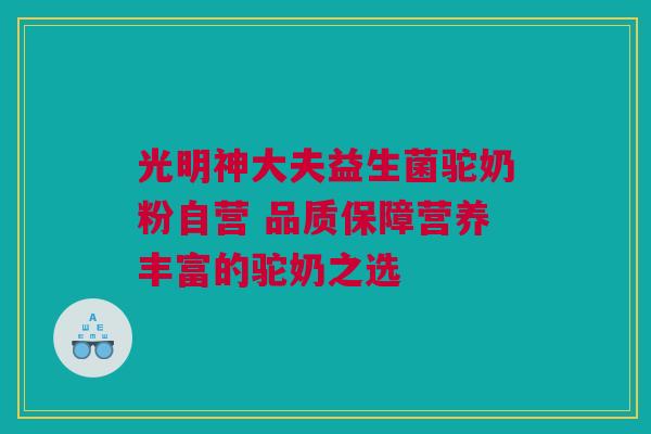光明神大夫益生菌驼奶粉自营 品质保障营养丰富的驼奶之选
