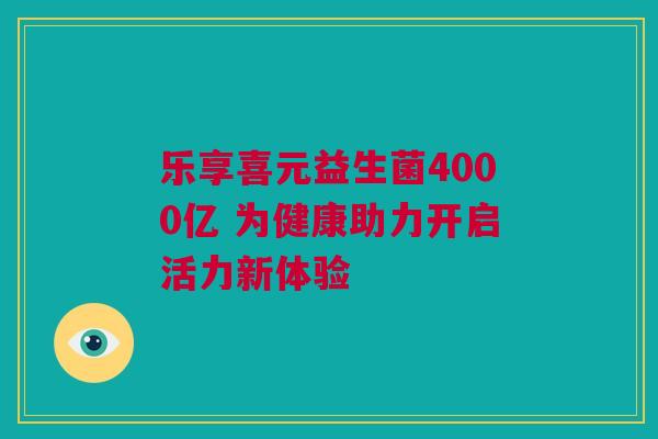 乐享喜元益生菌4000亿 为健康助力开启活力新体验