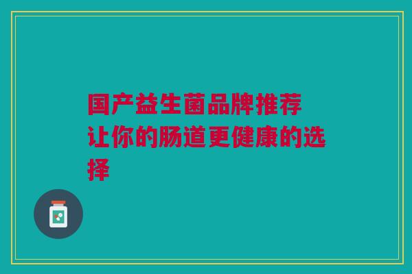 国产益生菌品牌推荐 让你的肠道更健康的选择