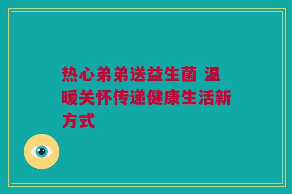 热心弟弟送益生菌 温暖关怀传递健康生活新方式