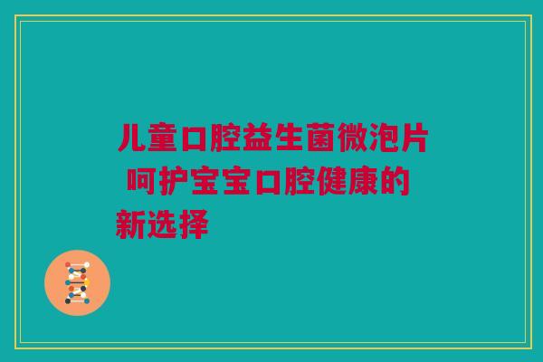 儿童口腔益生菌微泡片 呵护宝宝口腔健康的新选择