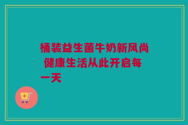 桶装益生菌牛奶新风尚 健康生活从此开启每一天
