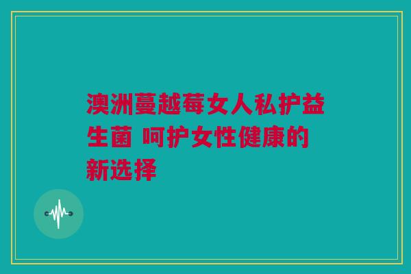 澳洲蔓越莓女人私护益生菌 呵护女性健康的新选择