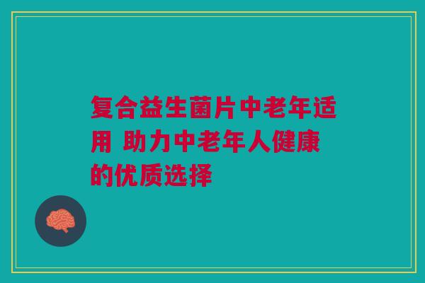 复合益生菌片中老年适用 助力中老年人健康的优质选择