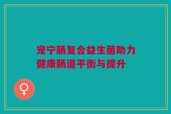 宠宁肠复合益生菌助力健康肠道平衡与提升