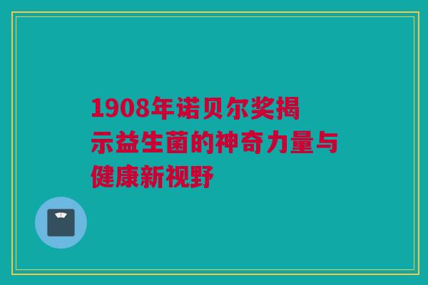 1908年诺贝尔奖揭示益生菌的神奇力量与健康新视野