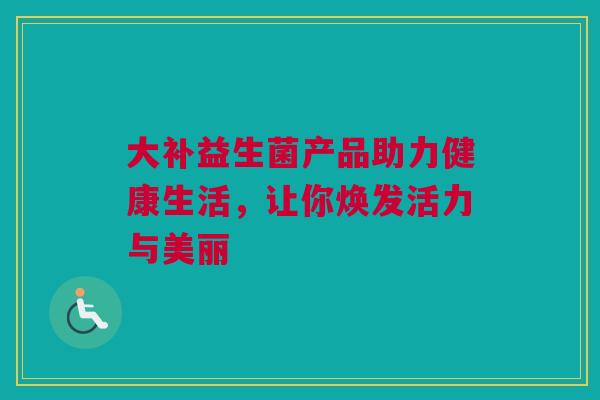 大补益生菌产品助力健康生活，让你焕发活力与美丽