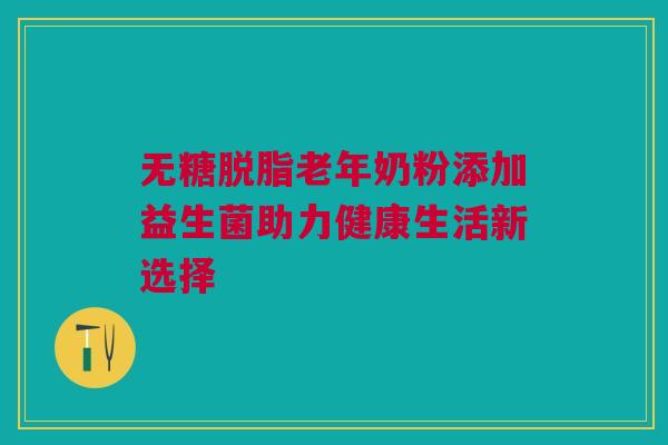 无糖脱脂老年奶粉添加益生菌助力健康生活新选择
