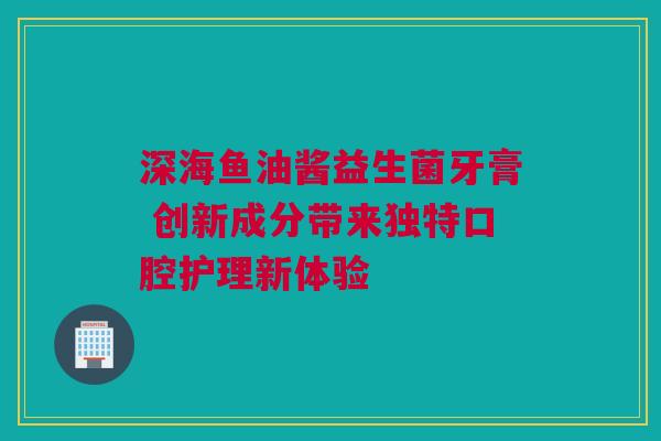 深海鱼油酱益生菌牙膏 创新成分带来独特口腔护理新体验