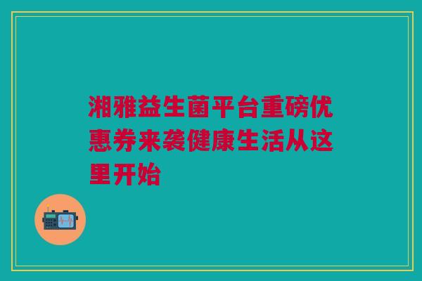 湘雅益生菌平台重磅优惠券来袭健康生活从这里开始