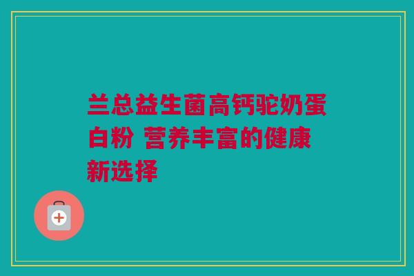 兰总益生菌高钙驼奶蛋白粉 营养丰富的健康新选择
