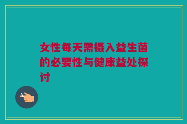 女性每天需摄入益生菌的必要性与健康益处探讨