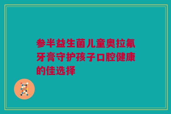 参半益生菌儿童奥拉氟牙膏守护孩子口腔健康的佳选择
