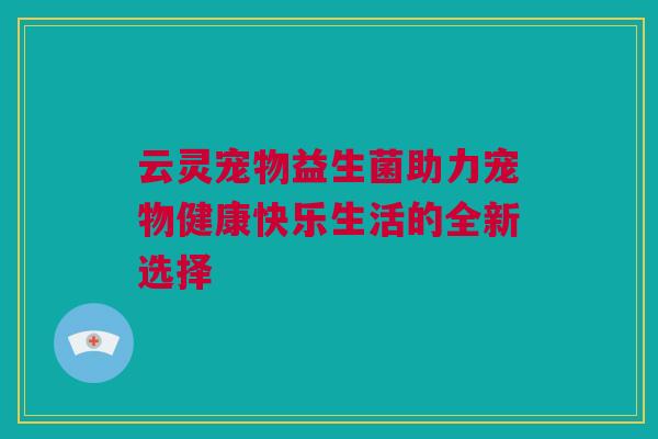 云灵宠物益生菌助力宠物健康快乐生活的全新选择