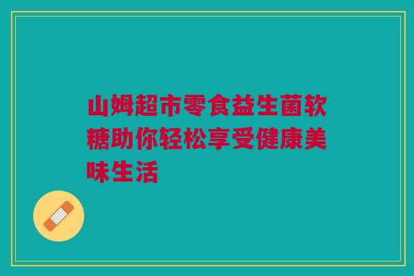 山姆超市零食益生菌软糖助你轻松享受健康美味生活