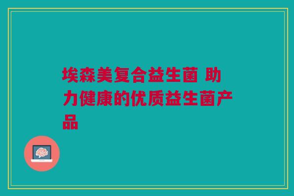 埃森美复合益生菌 助力健康的优质益生菌产品