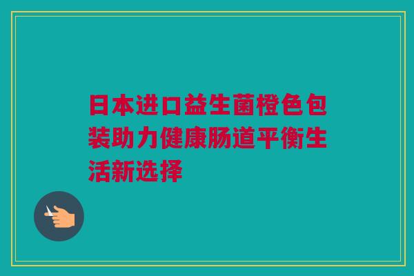 日本进口益生菌橙色包装助力健康肠道平衡生活新选择