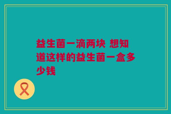 益生菌一滴两块 想知道这样的益生菌一盒多少钱