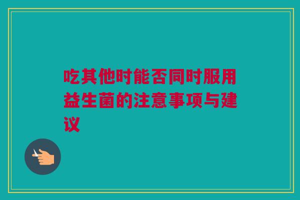 吃其他时能否同时服用益生菌的注意事项与建议